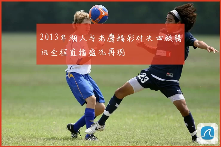 2013年湖人与老鹰精彩对决回顾腾讯全程直播盛况再现