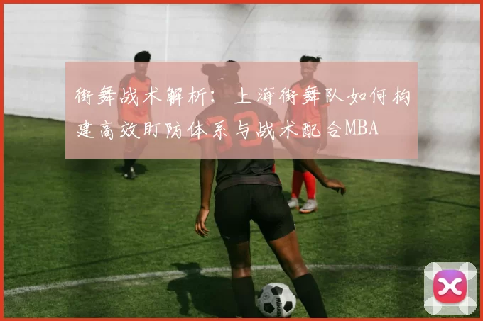 街舞战术解析：上海街舞队如何构建高效盯防体系与战术配合MBA