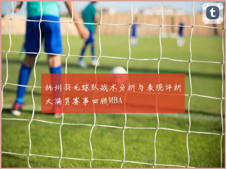 杭州羽毛球队战术分析与表现评析大满贯赛事回顾MBA