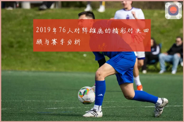 2019年76人对阵雄鹿的精彩对决回顾与赛季分析