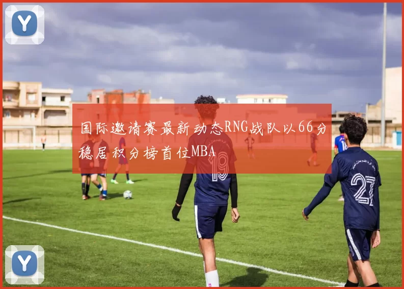 国际邀请赛最新动态RNG战队以66分稳居积分榜首位MBA