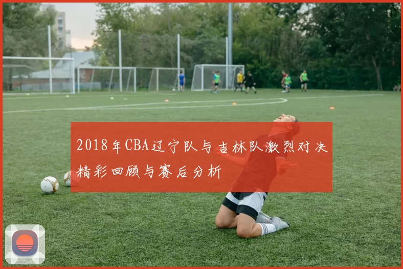 2018年CBA辽宁队与吉林队激烈对决精彩回顾与赛后分析