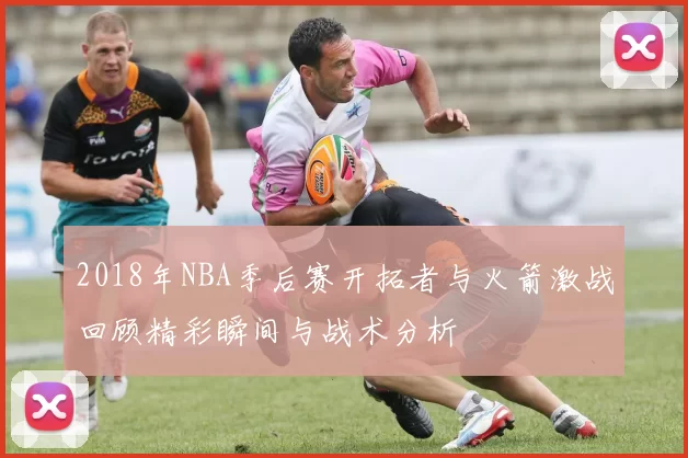 2018年NBA季后赛开拓者与火箭激战回顾精彩瞬间与战术分析