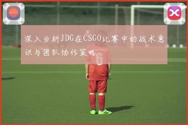 深入分析JDG在CSGO比赛中的战术意识与团队协作策略