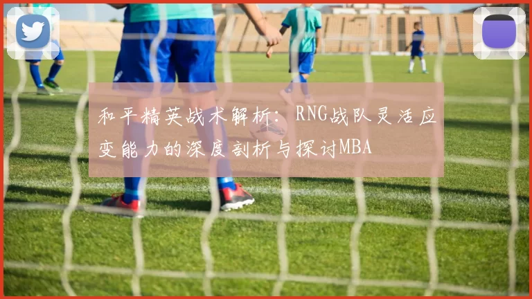 和平精英战术解析：RNG战队灵活应变能力的深度剖析与探讨MBA