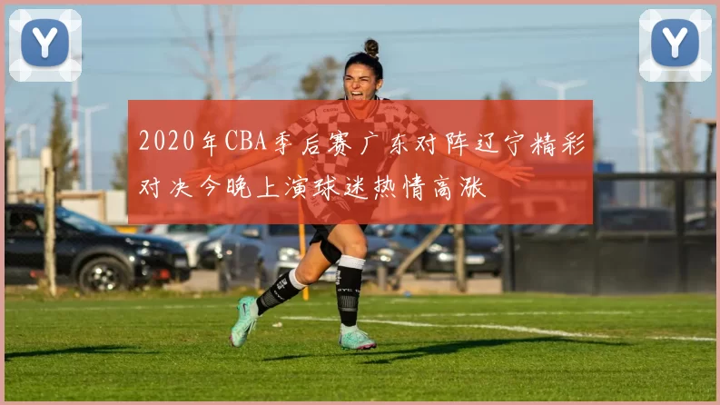 2020年CBA季后赛广东对阵辽宁精彩对决今晚上演球迷热情高涨