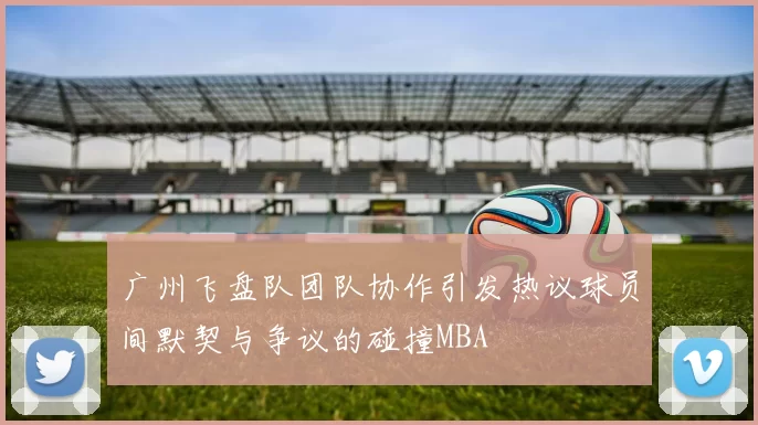 广州飞盘队团队协作引发热议球员间默契与争议的碰撞MBA
