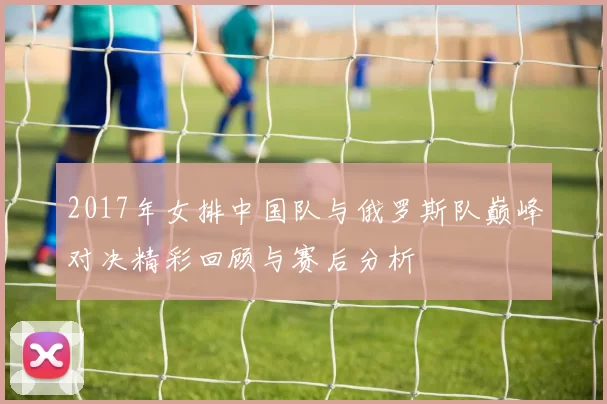 2017年女排中国队与俄罗斯队巅峰对决精彩回顾与赛后分析