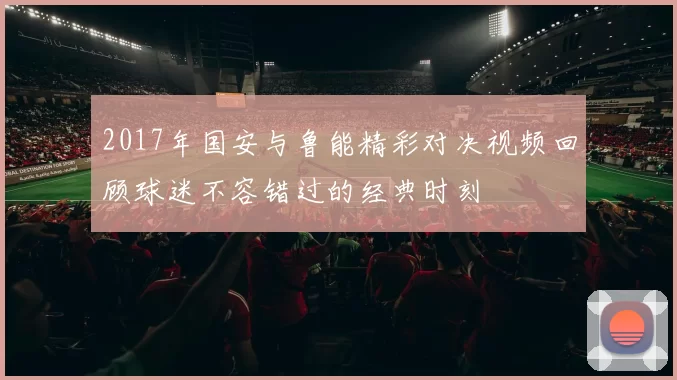 2017年国安与鲁能精彩对决视频回顾球迷不容错过的经典时刻