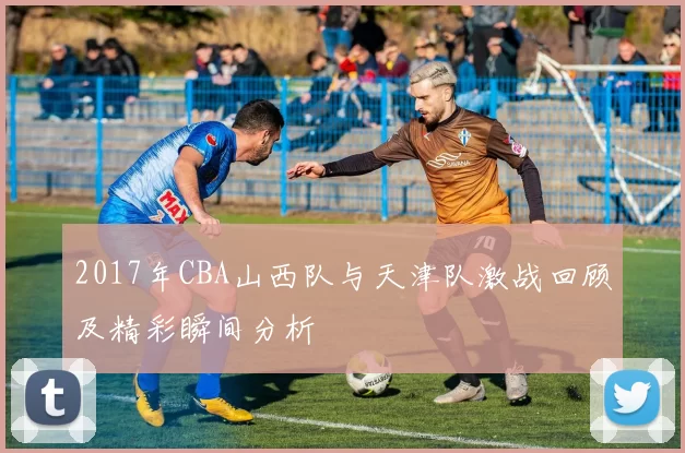 2017年CBA山西队与天津队激战回顾及精彩瞬间分析
