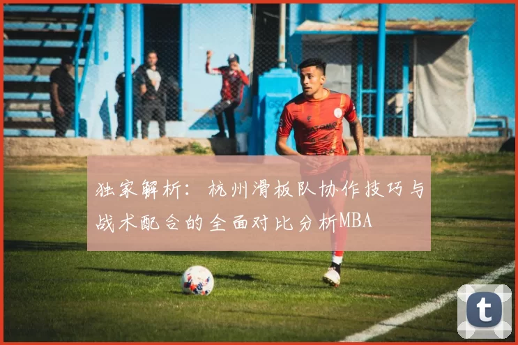 独家解析：杭州滑板队协作技巧与战术配合的全面对比分析MBA
